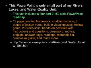 • This PowerPoint is only small part of my Rivers,
Lakes, and Water Quality Unit.
– This unit includes a four part 2,150 slide PowerPoint
roadmap.
– 13 page bundled homework, modified version, 8
pages of lesson notes, built-in visual quizzes, review
game, 23 video links, hands-on activities with
instructions and questions, crossword, rubrics,
projects, answer keys, readings, materials list,
curriculum guide, and much more.
– http://sciencepowerpoint.com/River_and_Water_Quali
ty_Unit.htm
 