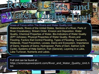Areas of Focus within The Rivers and Water Quality Unit:
Watersheds, Rivers of the United States, Sections of a River, Parts of
River (Vocabulary), Stream Order, Erosion and Deposition, Water
Quality, Chemical Properties of Water, Bio-Indicators of Water Quality
(EPT richness), Physical Properties of Water Quality, Rivers and
Flooding, Factors that Control Flooding, Types of Flooding, Tsunami’s,
Wetlands, Flood Prevention, Levees, Dams and Ecosystem, Importance
of Dams, Impacts of Dams, Hydropower, Parts of Dam, Salmon (Life
Cycle), Systems of Help Salmon, Fish (General), Layering in a Lake,
Lake Turnover, Nutrients and Lakes.
Full Unit can be found at…
http://sciencepowerpoint.com/River_and_Water_Quality_Unit.h
tm
 