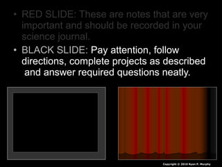 • RED SLIDE: These are notes that are very
important and should be recorded in your
science journal.
• BLACK SLIDE: Pay attention, follow
directions, complete projects as described
and answer required questions neatly.
Copyright © 2010 Ryan P. Murphy
 