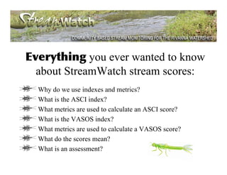 Everything you ever wanted to know
  about StreamWatch stream scores:
  Why do we use indexes and metrics?
  What is the ASCI index?
  What metrics are used to calculate an ASCI score?
  What is the VASOS index?
  What metrics are used to calculate a VASOS score?
  What do the scores mean?
  What is an assessment?
 