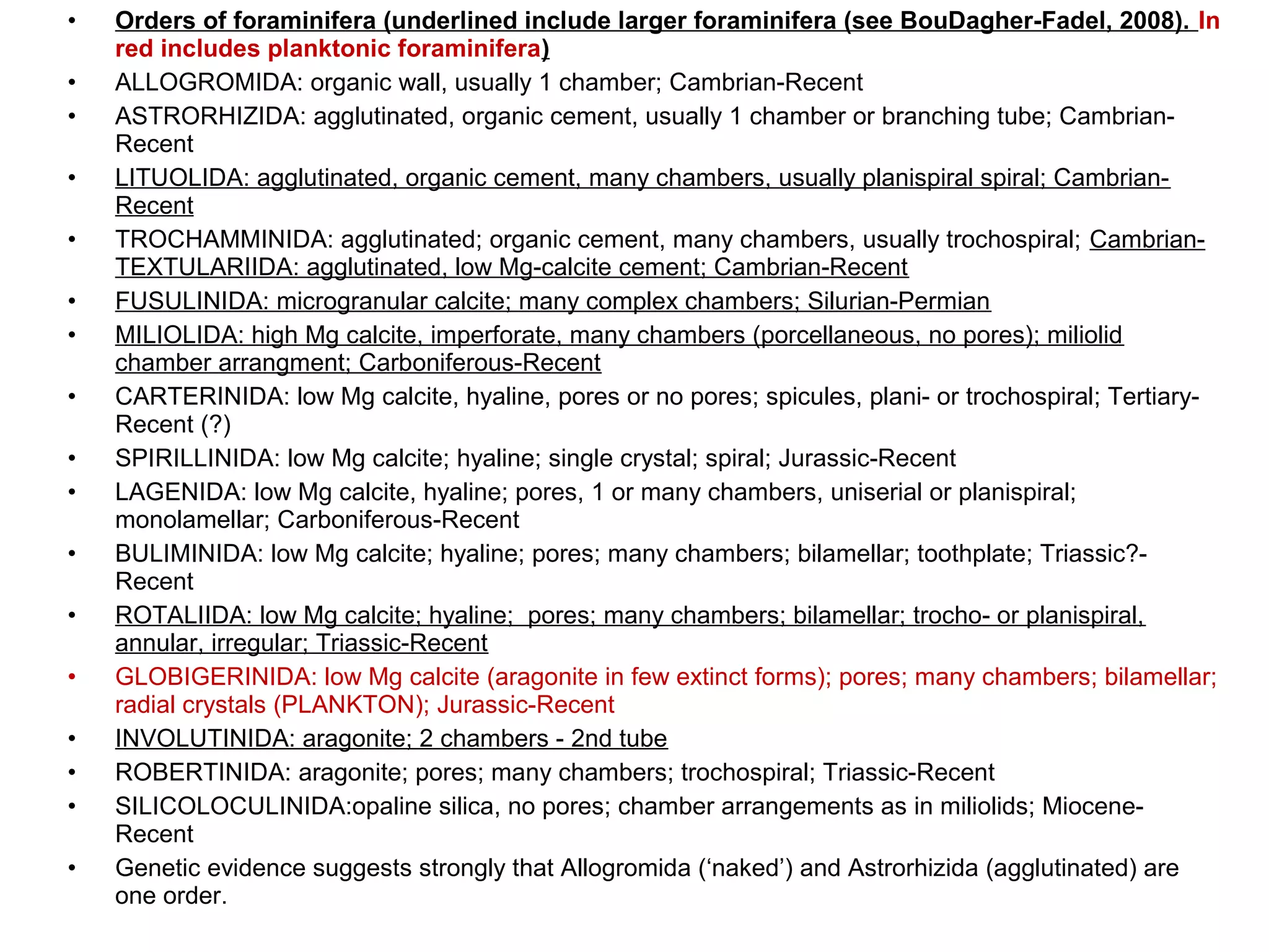 • Orders of foraminifera (underlined include larger foraminifera (see BouDagher-Fadel, 2008). In
red includes planktonic foraminifera)
• ALLOGROMIDA: organic wall, usually 1 chamber; Cambrian-Recent
• ASTRORHIZIDA: agglutinated, organic cement, usually 1 chamber or branching tube; Cambrian-
Recent
• LITUOLIDA: agglutinated, organic cement, many chambers, usually planispiral spiral; Cambrian-
Recent
• TROCHAMMINIDA: agglutinated; organic cement, many chambers, usually trochospiral; Cambrian-
TEXTULARIIDA: agglutinated, low Mg-calcite cement; Cambrian-Recent
• FUSULINIDA: microgranular calcite; many complex chambers; Silurian-Permian
• MILIOLIDA: high Mg calcite, imperforate, many chambers (porcellaneous, no pores); miliolid
chamber arrangment; Carboniferous-Recent
• CARTERINIDA: low Mg calcite, hyaline, pores or no pores; spicules, plani- or trochospiral; Tertiary-
Recent (?)
• SPIRILLINIDA: low Mg calcite; hyaline; single crystal; spiral; Jurassic-Recent
• LAGENIDA: low Mg calcite, hyaline; pores, 1 or many chambers, uniserial or planispiral;
monolamellar; Carboniferous-Recent
• BULIMINIDA: low Mg calcite; hyaline; pores; many chambers; bilamellar; toothplate; Triassic?-
Recent
• ROTALIIDA: low Mg calcite; hyaline; pores; many chambers; bilamellar; trocho- or planispiral,
annular, irregular; Triassic-Recent
• GLOBIGERINIDA: low Mg calcite (aragonite in few extinct forms); pores; many chambers; bilamellar;
radial crystals (PLANKTON); Jurassic-Recent
• INVOLUTINIDA: aragonite; 2 chambers - 2nd tube
• ROBERTINIDA: aragonite; pores; many chambers; trochospiral; Triassic-Recent
• SILICOLOCULINIDA:opaline silica, no pores; chamber arrangements as in miliolids; Miocene-
Recent
• Genetic evidence suggests strongly that Allogromida (‘naked’) and Astrorhizida (agglutinated) are
one order.
 