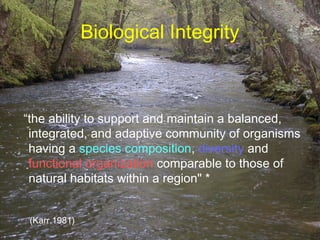 Biological Integrity



“the ability to support and maintain a balanced,
 integrated, and adaptive community of organisms
 having a species composition, diversity and
 functional organization comparable to those of
 natural habitats within a region" *


*
 (Karr,1981)
 