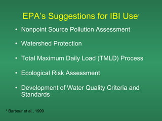 EPA’s Suggestions for IBI Use*
     • Nonpoint Source Pollution Assessment

     • Watershed Protection

     • Total Maximum Daily Load (TMLD) Process

     • Ecological Risk Assessment

     • Development of Water Quality Criteria and
       Standards

* Barbour et al., 1999
 