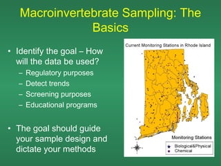 Macroinvertebrate Sampling: The
               Basics
• Identify the goal – How
  will the data be used?
  –   Regulatory purposes
  –   Detect trends
  –   Screening purposes
  –   Educational programs


• The goal should guide
  your sample design and
  dictate your methods
 