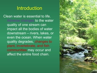 Introduction
Clean water is essential to life.
  Adverse changes to the water
  quality of one stream can
  impact all the bodies of water
  downstream – rivers, lakes, or
  even the ocean. When water
  quality degrades, changes to
  plant, invertebrate, and fish
  communities may occur and
  affect the entire food chain.
 