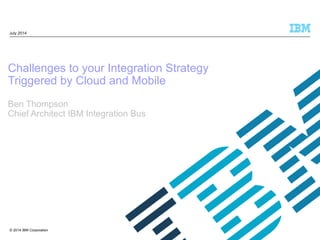 © 2014 IBM Corporation
Challenges to your Integration Strategy
Triggered by Cloud and Mobile
Ben Thompson
Chief Architect IBM Integration Bus
July 2014
 