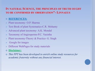 IN NATURAL SCIENCE, THE PRINCIPLES OF TRUTH OUGHT
TO BE CONFIRMED BY OBSERVATION”- LINNAEUS
 REFERENCES:
 Plant taxonomy- O.P. Sharma
 Text Book of plant Systematics-C.R. Mohanty
 Advanced plant taxonomy- A.K. Mondal
 Taxonomy of Angiosperms-P.C. Vasistha
 Plant taxonomy-Theory & Practice- G. Singh
 Google for images
 Different WebPages for study materials
 Disclaimer:
 This PPT has been developed to enrich online study resources for
academic fraternity without any financial interest.
 
