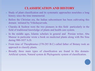 CLASSIFICATION AND HISTORY
 Study of plant classification and its systematic approaches nourishes a long
history since the time immemorial.
 Before the Christian era, the Indian subcontinent has been cultivating this
domain initiated by Vrikshayurveda.
 Charaka & Sushrut were the two pioneers in this field particularly in the
field of traditional knowledge of plants and health care system.
 In the middle ages, Islamic scholars in general and Persian writer, Abu
Mansur in particular wrote a book on medicinal plants along with Ibn Sina
during 980-1037 A.D.
 From time of Theophrastus (370-285 B.C) called father of Botany took an
approach to classify plants.
 Broadly three main types of classification are found in this domain-
Artificial system, Natural system & Phylogenetic system of classification.
 
