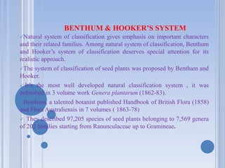 BENTHUM & HOOKER’S SYSTEM
Natural system of classification gives emphasis on important characters
and their related families. Among natural system of classification, Benthum
and Hooker’s system of classification deserves special attention for its
realistic approach.
The system of classification of seed plants was proposed by Bentham and
Hooker.
 It’s the most well developed natural classification system , it was
published in 3 volume work Genera plantarum (1862-83).
Bentham, a talented botanist published Handbook of British Flora (1858)
and Flora Australiensis in 7 volumes ( 1863-78)
 They described 97,205 species of seed plants belonging to 7,569 genera
of 202 families starting from Ranunculaceae up to Gramineae.
 