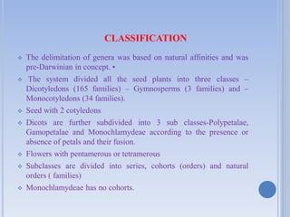 CLASSIFICATION
 The delimitation of genera was based on natural affinities and was
pre-Darwinian in concept. •
 The system divided all the seed plants into three classes –
Dicotyledons (165 families) – Gymnosperms (3 families) and –
Monocotyledons (34 families).
 Seed with 2 cotyledons
 Dicots are further subdivided into 3 sub classes-Polypetalae,
Gamopetalae and Monochlamydeae according to the presence or
absence of petals and their fusion.
 Flowers with pentamerous or tetramerous
 Subclasses are divided into series, cohorts (orders) and natural
orders ( families)
 Monochlamydeae has no cohorts.
 