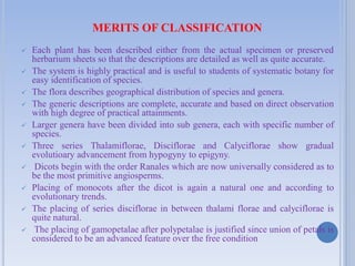 MERITS OF CLASSIFICATION
 Each plant has been described either from the actual specimen or preserved
herbarium sheets so that the descriptions are detailed as well as quite accurate.
 The system is highly practical and is useful to students of systematic botany for
easy identification of species.
 The flora describes geographical distribution of species and genera.
 The generic descriptions are complete, accurate and based on direct observation
with high degree of practical attainments.
 Larger genera have been divided into sub genera, each with specific number of
species.
 Three series Thalamiflorae, Disciflorae and Calyciflorae show gradual
evolutioary advancement from hypogyny to epigyny.
 Dicots begin with the order Ranales which are now universally considered as to
be the most primitive angiosperms.
 Placing of monocots after the dicot is again a natural one and according to
evolutionary trends.
 The placing of series disciflorae in between thalami florae and calyciflorae is
quite natural.
 The placing of gamopetalae after polypetalae is justified since union of petals is
considered to be an advanced feature over the free condition
 