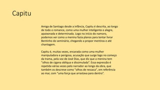Capitu
Amiga de Santiago desde a infância, Capitu é descrita, ao longo
de todo o romance, como uma mulher inteligente e alegre,
apaixonada e determinada. Logo no início do namoro,
podemos ver como a menina fazia planos para tentar livrar
Bentinho do seminário, chegando a propor mentiras e até
chantagem.
Capitu é, muitas vezes, encarada como uma mulher
manipuladora e perigosa, acusação que surge logo no começo
da trama, pela voz de José Dias, que diz que a menina tem
"olhos de cigana oblíqua e dissimulada”. Essa expressão é
repetida várias vezes pelo narrador ao longo da obra, que
também os descreve como "olhos de ressaca", em referência
ao mar, com “uma força que arrastava para dentro”.
 