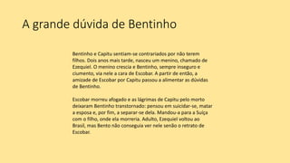 A grande dúvida de Bentinho
Bentinho e Capitu sentiam-se contrariados por não terem
filhos. Dois anos mais tarde, nasceu um menino, chamado de
Ezequiel. O menino crescia e Bentinho, sempre inseguro e
ciumento, via nele a cara de Escobar. A partir de então, a
amizade de Escobar por Capitu passou a alimentar as dúvidas
de Bentinho.
Escobar morreu afogado e as lágrimas de Capitu pelo morto
deixaram Bentinho transtornado: pensou em suicidar-se, matar
a esposa e, por fim, a separar-se dela. Mandou-a para a Suíça
com o filho, onde ela morreria. Adulto, Ezequiel voltou ao
Brasil, mas Bento não conseguia ver nele senão o retrato de
Escobar.
 