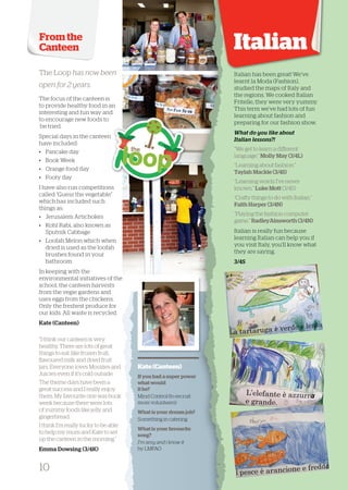 From the Canteen 
Italian 
SSppeecciiaall ddaayyss iinn tthhee ccaanntteeeenn 
“I think our canteen is very 
healthy. There are lots of great 
things to eat, like frozen fruit, 
flavoured milk and dried fruit 
jars. Everyone loves Moozies and 
Juicies even if it’s cold outside. 
The theme days have been a 
great success and I really enjoy 
them. My favourite one was book 
week because there were lots 
of yummy foods like jelly and 
gingerbread. 
I think I’m really lucky to be able 
to help my mum and Kate to set 
up the canteen in the morning.” 
Emma Dowsing (3/4K) 
Kate (Canteen) 
If you had a super power 
what would 
it be? 
Mind Control (to recruit 
more volunteers) 
What is your dream job? 
Something in catering 
What is your favourite 
song? 
I’m sexy and i know it 
by LMFAO 
The Loop has now been 
open for 2 years. 
The focus of the canteen is 
to provide healthy food in an 
interesting and fun way and 
to encourage new foods to 
be tried. 
Special days in the canteen 
have included: 
• Pancake day 
• Book Week 
• Orange food day 
• Footy day 
I have also run c ompetitions 
called “Guess the vegetable” 
which has included such 
things as: 
• Jerusalem Artichokes 
• Kohl Rabi, also known as 
Sputnik Cabbage 
• Loofah Melon which when 
dried is used as th e loofah 
brushes found in your 
bathroom. 
In keeping with the 
environmental initiatives of the 
school, the canteen harvests 
from the vegie gardens and 
uses eggs from the chickens. 
Only the freshest produce for 
our kids. All waste is recycled. 
Kate (Canteen) 
Italian has been great! We’ve 
learnt la Moda (Fashion), 
ssttuuddiieedd tthhee mmaappss ooff IIttaallyy aanndd 
the regions. We cooked Italian 
Fritelle, they were very yummy. 
This term we’ve had lots of fun 
learning about fashion and 
preparing for our fashion show. 
What do you l ike about 
Italian lessons?! 
“We get to learn a different 
language.” Molly May (3/4L) 
“Learning about fashion.” 
Taylah Mackie (3/4S) 
“Learning words I’ve never 
known.” Luke Mott (3/4S) 
“Crafty things to do with Italian.” 
Faith Harper (3/4N) 
“Playing the fashion computer 
game.” RadleyAinsworth (3/4N) 
Italian is really fun because 
learning Italian can help you if 
you visit Italy, you’ll know what 
they are saying. 
3/4S 
10 
