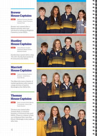 Brewer 
House Captains 
L to R Matthew Donovan, Sheridan 
Tutakitoa , Aarlon Tremayne, 
Hannah Priest 
Brewer was named after a 
Baptist minister who was 
involved in setting up Brighton 
Cemetery in the 1850s. 
Huntley 
House Captains 
L to R Joshua Mackie, Annabel 
Hazelbank, William Dickins, 
Madeleine Barker 
Huntleywas named after a ship 
The Glen Huntly that landed at 
Pt Ormond in the 1840s. 
Marriott 
House Captains 
L to R Cameron Helding, Rosalind 
Romaine , Jordan Burns, 
Annie Moody 
The Marriotts were a family of 
market gardeners who owned 
a large portion of land in 
Bentleigh in the 1920s/30s. 
Thomas 
House Captains 
L to R Ewan Lumsden-Smith, Marsha 
Tymoshenko, Joshua Catts, 
Kaitlin Headon 
Thomas was named after 
Tommy Bent, a colourful 
Premier of Victoria in the early 
1900s. (There is a s tatue of him 
up on Nepean Hwy near Bay 
Street). Bentleigh is also nam ed 
after him. 
4 
 