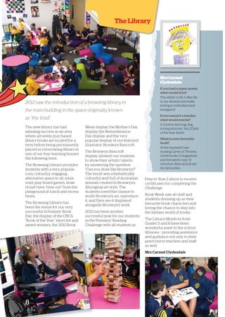 The Library 
2012 saw the introduction of a browsing library in 
the main building in the space originally known 
as “the Void”. 
The new library has had 
amazing success as an area 
where all newly purchased 
library books are located for a 
term before being permanently 
placed in a bo rrowing library in 
one of our four learning houses 
the following term. 
The Browsing Library provides 
students with a very popular, 
cosy, colourful, engaging , 
alternative space to sit, relax, 
read, play board games, draw 
of just have “time out” from the 
playground at lunch and recess 
times. 
The Browsing Library has 
been the venue for our very 
successful Scholastic Book 
Fair, the display of the CBCA 
“Book of the Year” short-list and 
award winners, the 2012 B ook 
Week display, the Mother’s Day 
display, the Remembrance 
Day display and the very 
popular display of our featured 
illustrator, Bronwyn Bancroft. 
The Bronwyn Bancroft 
display allowed our students 
to show their artistic talents 
by answering the question 
“Can you draw like Bronwyn?” 
The result was a fantastically 
colourful wall full of Australian 
animals created in Bronwyn’s 
Aboriginal art style. The 
students loved the chance to 
study Bronwyn’s art, reproduce 
it, and then see it displayed 
alongside Bronwyn’s work. 
2012 has been an other 
successful year for our students 
in the Premiers’ Reading 
Challenge with all students in 
Mrs Carmel 
Clydesdale 
If you had a super power 
what would it be? 
The ability to fly. I often fly 
in my dreams and wake 
feeling so refreshed and 
energised! 
If you weren’t a teacher 
what would you be? 
A Zumba dancing, dog 
loving princess. Yay, 2/3rds 
of the way there! 
What is your favourite 
book? 
At the moment I am 
reading Game of Thrones, 
2 kids books, 2 magazines 
and the latest copy of 
Literature Base and all are 
my favourites. 
Prep to Year 2 about to receive 
certificates for completing the 
Challenge. 
Book Week saw all staff and 
students dressing up as th eir 
favourite book characters and 
loving the chance to step into 
the fantasy world of books. 
The Library Monitors from 
Grades 5 and 6 have been 
wonderful asset to the school 
libraries – providing assistance 
and guidance not only to their 
peers but to teachers and staff 
as well. 
Mrs Carmel Clydesdale 
8 
 