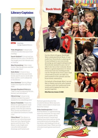 Library Captains 
L to R Katie Binks, 
Georgia Shepherd-Petrocco 
Toby Wrightson “I chose to be 
a library monitor because I love 
reading.” 
Sarah Alakkad “A book that has 
influenced me a lot is The BFG. It 
has taught me to be tolerant and 
accepting.” 
Max Peynenborg “I like comic 
books. I like the pictures and the 
way comics flow.” 
Katie Binks “I chose to be a 
library monitor because I love 
books and it’s nice to work with 
them and it’s cool to always be 
in the library.” 
Anu Ambekar “Specky Magee 
makes me improve my footy 
skills.” 
Georgia Shepherd-Petrocco 
“I like to read young adult fiction, 
fantasy and adventure.” 
Olivia Irving “I chose to be 
a library monitor because I 
wanted to try something new.” 
Elyssa Triskelidis “I think the 
library is a great place to read 
books, draw and play lots of 
games. I love the decorations 
that Carmel and Katrine put 
up. I think the furniture is really 
cool.” 
Chloe Maud “This library is 
great for our school because 
there are lots of great books, 
games and lots more. This 
library is also bright and 
colourful with people’s 
drawings and Carmel and 
Book Week 
On the 22nd of August, Bentleigh 
West celebrated Book Week. It was 
really fun. Everybody looked great. 
It was brilliant to see everybody 
dressing up and appreciating books. 
Everybody seemed to put a lot of 
effort into his or her costume. Book 
Week is a great experience to show 
everyone how fun reading books 
can be. People from every place that 
a marvellous book can take you 
participated in the parade and the 
book week celebration. 
On behalf of Bentleigh West I would 
like to thank everyone who helped 
continue with the traditional book 
week and bringing the fairy tale 
worlds together. 
Ella Harvey-Jones (3/4M) 
Katrine’s great ideas for this 
wonderful library. Most days lots 
of kids come in here to draw (and 
blunt the textas).” 
Erika Andrinopoulos “I think 
that this library is a great learning 
space for everyone. It is nice and 
colourful which makes all the 
kids look around. Carmel and 
Katrine have done and are doing 
a wonderful job at looking after 
the library and making it look all 
colourful and clean. There are lots 
of books, board games and much 
more.” 
9 
 