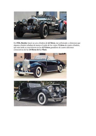 En 1926, Bentley lanzó un seis cilindros de 6,5 litros, tan sofisticado y silencioso que
algunos clientes echaban de menos el ruido de los viejos 3 Litros de cuatro cilindros,
que más tarde se convirtieron en los 4,5 Litros ganadores de cuatro ediciones
consecutivas de las 24 Horas de Le Mans.
 