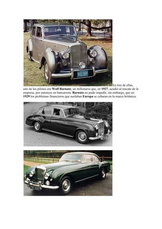 En tres de ellas,
uno de los pilotos era Wolf Barnato, un millonario que, en 1927, acudió al rescate de la
empresa, por entonces en bancarrota. Barnato no pudo impedir, sin embargo, que en
1929 los problemas financieros que asolaban Europa se cebaran en la marca británica.
 