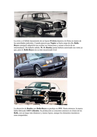 La crisis y el fallido lanzamiento de un lujoso 8 Litros dejaron a la firma en manos de
las autoridades judiciales. Cuando parecía que Napier se haría cargo de ella, Rolls-
Royce consiguió adquirirla tras ocultar sus intenciones y actuar a través de un
intermediario. De haberlo sabido, W. O. Bentley jamás hubiera autorizado esa venta ya
que, para él, Rolls-Royce era su más encarnizado rival.




La absorción de Bentley por Rolls-Royce se produjo en 1931. Hasta entonces, la marca
había fabricado 3.033 vehículos. Su producción se concentro entonces en clones de los
Rolls, con un toque más dinámico y menos lujoso, aunque los elementos mecánicos
eran compartidos.
 