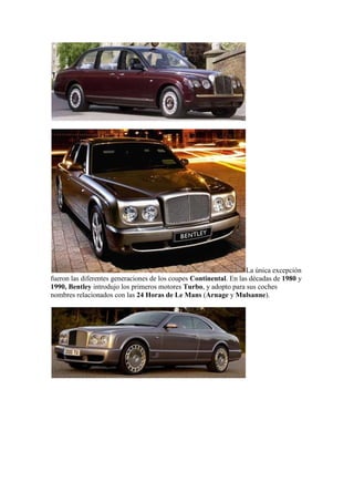 La única excepción
fueron las diferentes generaciones de los coupes Continental. En las décadas de 1980 y
1990, Bentley introdujo los primeros motores Turbo, y adopto para sus coches
nombres relacionados con las 24 Horas de Le Mans (Arnage y Mulsanne).
 