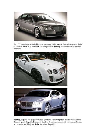 En 1997 paso, junto a Rolls-Royce, a manos de Volkswagen. Esta, al pactar con BMW
la venta de Rolls en el año 2003, decidió potenciar Bentley en detrimento de la marca
hermana.




Bentley, es parte del grupo de marcas que tiene Volkswagen en la actualidad. Junto a
Lamborghini, Bugatti, Porsche y Audi, la firma inglesa encontró su lugar, y ahora en
vez de estar por debajo de Rolls, lo está de Bugatti.
 