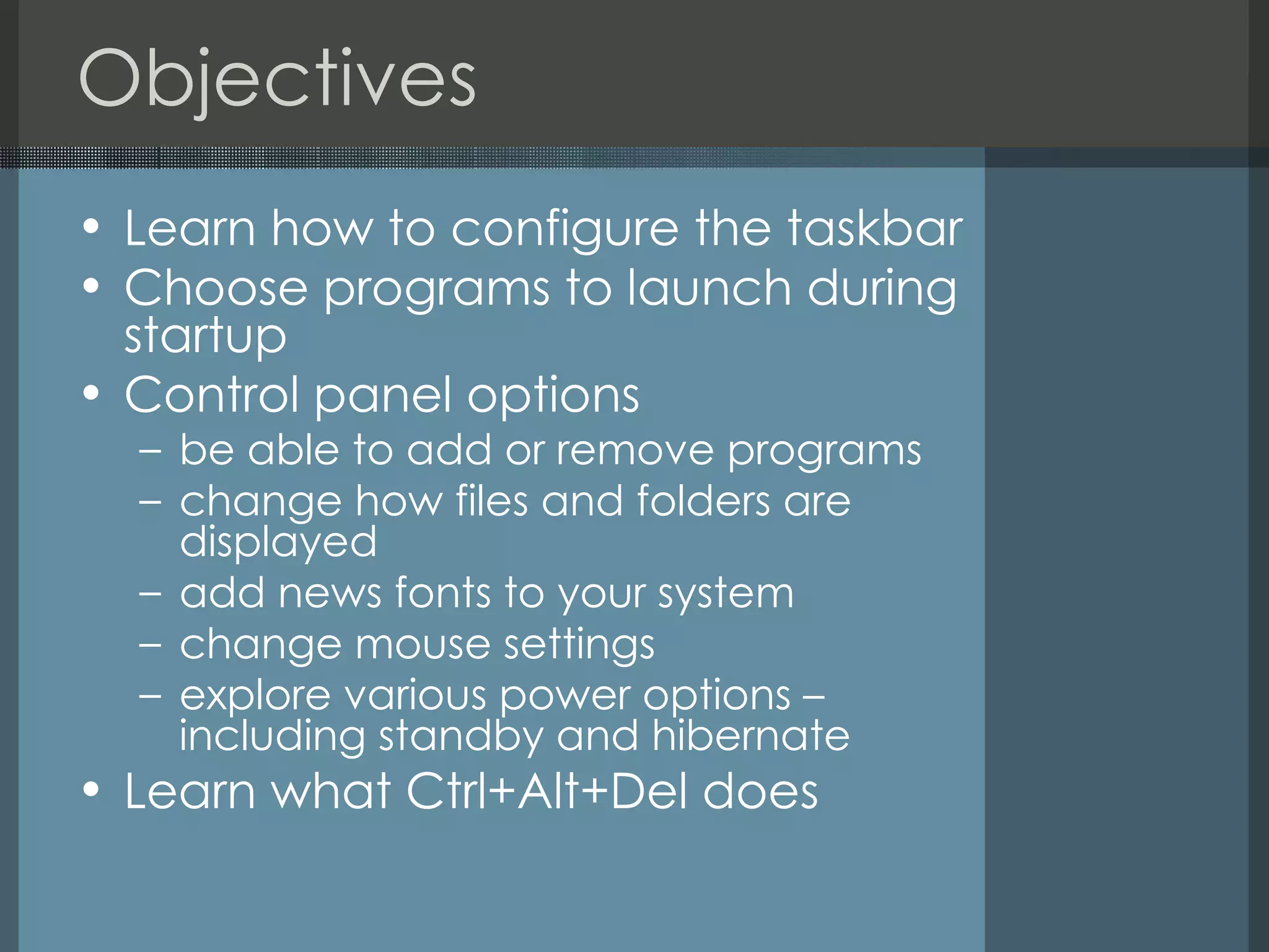 Objectives Learn how to configure the taskbar  Choose programs to launch during startup  Control panel options be able to add or remove programs change how files and folders are displayed add news fonts to your system change mouse settings explore various power options – including standby and hibernate Learn what Ctrl+Alt+Del does 