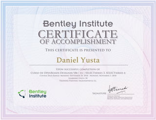Signature
Vinayak Trivedi
Global Head, Bentley Institute
Bentley Systems, Incorporated
Bentley Institute
This certificate is presented to
Daniel Yusta
Upon successful completion of
Curso de OpenRoads Designer V8i | es | SELECTseries 3, SELECTseries 4
Course Date Range: Monday, September 24, 2018 - Monday, November 5, 2018
Learning Units: 50
Training Partner: Ingeoexpertia S.L.
 