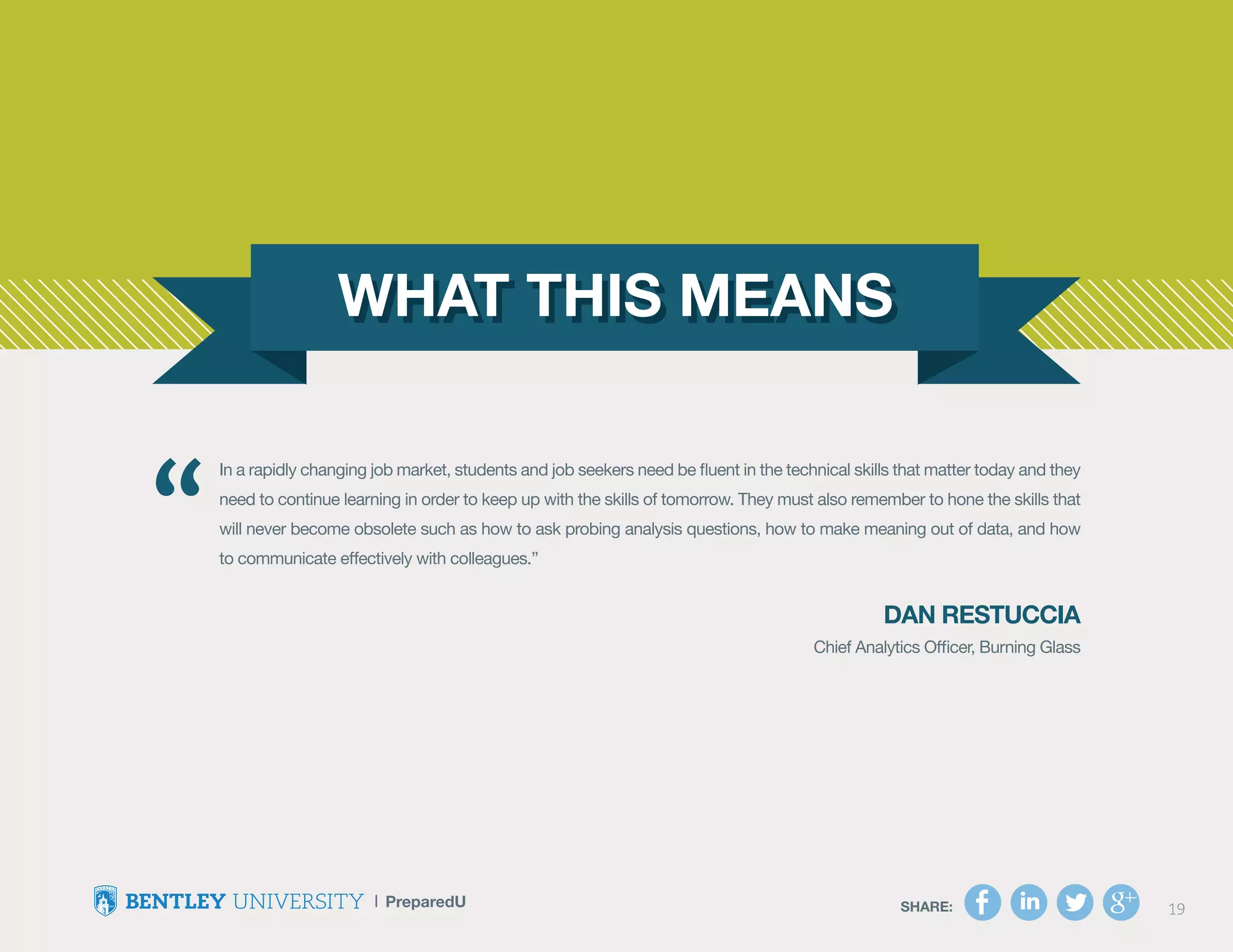 SHARE: 19SHARE: 19
In a rapidly changing job market, students and job seekers need be fluent in the technical skills that matter today and they
need to continue learning in order to keep up with the skills of tomorrow. They must also remember to hone the skills that
will never become obsolete such as how to ask probing analysis questions, how to make meaning out of data, and how
to communicate effectively with colleagues.”
Dan Restuccia
Chief Analytics Officer, Burning Glass
“
 