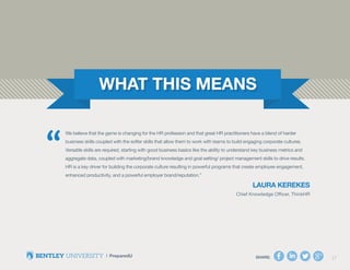 SHARE: 17
We believe that the game is changing for the HR profession and that great HR practitioners have a blend of harder
business skills coupled with the softer skills that allow them to work with teams to build engaging corporate cultures.
Versatile skills are required, starting with good business basics like the ability to understand key business metrics and
aggregate data, coupled with marketing/brand knowledge and goal setting/ project management skills to drive results.
HR is a key driver for building the corporate culture resulting in powerful programs that create employee engagement,
enhanced productivity, and a powerful employer brand/reputation.”
Laura Kerekes
Chief Knowledge Officer, ThinkHR
“
SHARE: 17
 