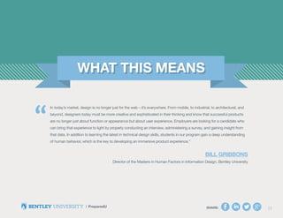 SHARE: 23SHARE: 23
In today’s market, design is no longer just for the web – it’s everywhere. From mobile, to industrial, to architectural, and
beyond, designers today must be more creative and sophisticated in their thinking and know that successful products
are no longer just about function or appearance but about user experience. Employers are looking for a candidate who
can bring that experience to light by properly conducting an interview, administering a survey, and gaining insight from
that data. In addition to learning the latest in technical design skills, students in our program gain a deep understanding
of human behavior, which is the key to developing an immersive product experience.”
Bill Gribbons
Director of the Masters in Human Factors in Information Design, Bentley University
“
 
