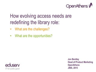 How evolving access needs are
redefining the library role:
• What are the challenges?
• What are the opportunities?
Jon Bentley
Head of Product Marketing
OpenAthens
JIBS, 2015
 