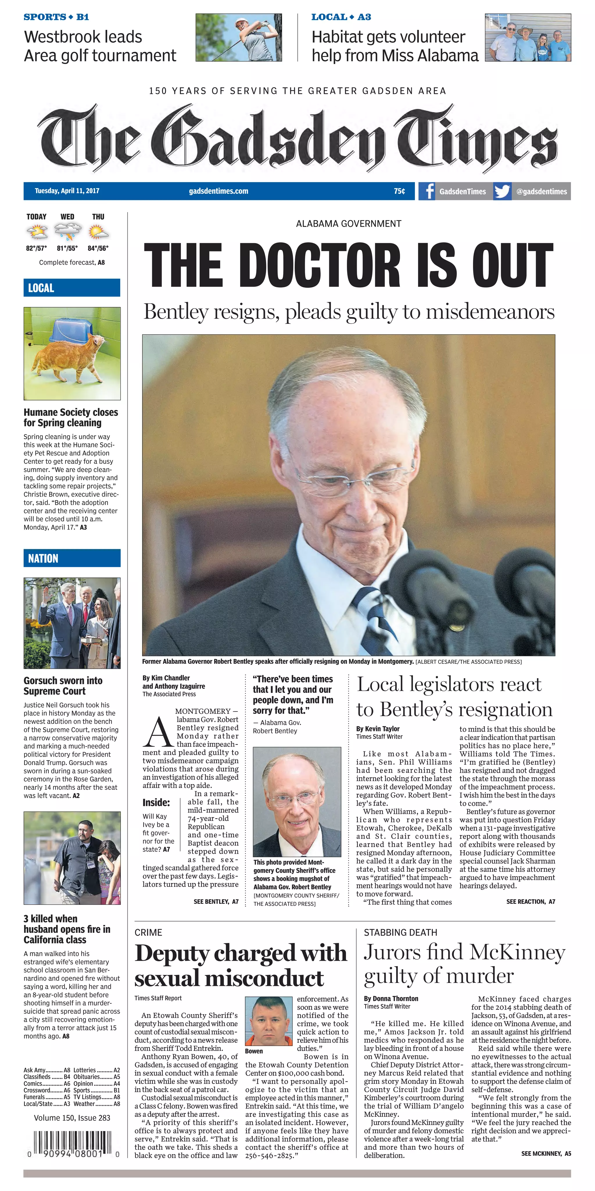 Prep
baseball:
Coleman
pitches
Brooks
past
Lawrence
County.
B1
timesdaily @TimesDailyTuesday, April 11, 2017 timesdaily.com
REGION
WEIRD NEWS
LIFE
Complete forecast, A2
YOUR OPINION
What women keep at
hand to stay healthy
When a woman gets sick, an entire
household can fall apart, said Dr.
Angela U. Tucker, clinical assistant
professor of family medicine at Ohio
State University’s Wexner Medical
Center. So it’s important for them
to make sure they have what they
need to stay well. B10
Cities ﬁghting bill
to change business
fees for pharmacies
Local city leaders are ﬁghting a bill in
the Alabama Legislature that would
reduce the amount of money cities
can collect on business licenses for
pharmacies. The bill would remove
prescription sales from the gross
sales total used to calculate how
much each pharmacy pays for a
business license, therefore reducing
the cost of the business license and
lowering city revenue. A7
Manure happens:
Dad, daughter
doused with detritus
BERLIN — One can only imagine
the expletives uttered by a Bavarian
driver and his teenage daughter after
a farmer accidentally ﬁlled their con-
vertible with a trailer full of manure.
German police said the incident
happened Saturday near the town of
Altomuenster, about 19 miles north-
west of Munich.
The 52-year-old father and his
14-year-old daughter were parked by
the roadside when a tractor pulling
a trailer of liquid manure swung in
their direction. The maneuver sent the
entire load pouring into their Renault
convertible, covering the occupants
from head to toe with slurry.
—TheAssociatedPress
MONDAY’S QUESTION: Are you
diligent about protecting yourself
against tick bites?
Yes: 54%
No: 46%
TODAY’S QUESTION: Do you believe
Kay Ivey will be a good governor?
Vote at TimesDaily.com.
Classiﬁed...........B5
Comics...............B8
Crossword..........B9
Life...................B10
Lotteries ............B3
Obituaries..........A8
Opinion..............A4
Region................A7
Sports................B1
Weather.............A2
FLORENCE n MUSCLE SHOALS n SHEFFIELD n TUSCUMBIA n NORTHWEST ALABAMA
Vol. 128 No. 101
FORECAST
TODAY WED THU
77°/59° 79°/57° 82°/60°
ONLINE
For the latest news
updates, follow us
on Twitter @Times-
Daily.com.
By Lisa Singleton-Rickman
Staff Writer
FLORENCE— The Florence
school board Monday morning
selected local attorney David
Howard to fill the District 2 seat
vacatedlastmonthbyBillJordan.
Howard was an 11-year
member of the Florence board
before choosing not to run for
re-election eight years ago.
"My motivation to apply was
the same I had before, just a
desire to contribute," Howard
said when contacted after the
meeting. "I'm at a point now with
my law practice that I have the
time to dedicate to it and, hope-
fully, I can be of some benefit to
the board in future decisions."
He'll face his biggest deci-
sion as a board member right
away with the selection of a new
superintendent. Interviews are
FLORENCE
Howard
tabbed for
D-2 school
board post
By Tom Smith
Senior Staff Writer
FLORENCE — Lauderdale
County Sheriff
Rick Singleton
saidhehasalready
been in discus-
sion with county
commissioners to
put procedures in
place to make the
detention center more secure.
Singleton said Christopher
Wayne Kilpatrick, 43, of Flor-
ence, who was awaiting trial for
attempted murder of a Florence
police officer, picked a lock on
a casing that covers plumbing
goingintothecell,crawledupthe
casing into the attic, got onto the
roof and crawled over razor wire
that surrounds the roof and yard.
LAUDERDALE COUNTY
Sheriff wants
jail security
improved
AT A GLANCE
Escapee: Christopher Wayne Kilpatrick,
43, of Florence
When escaped: Saturday night from
the Lauderdale County Detention
Center
Charge: Awaiting trial for attempted
murder of a Florence police ofﬁcer
Look for: Kilpatrick may be driving
a stolen 2003 maroon Chrysler Town
and Country van, some damage to
passenger side, sticker on vehicle, with
Alabama tag 41BM961.
Important: Kilpatrick is considered
dangerous. Do not approach him. Call
911 immediately if you see Kilpatrick
or van matching description
By Mary Sell
Montgomery Bureau
MONTGOMERY — Gov.
Robert Bentley, plagued for
more than a year by an alleged
affair and accusations he used
state resources to cover it up,
has resigned.
The 74-year-old announced
shortly after 5:15 p.m. Monday
that he would leave office
immediately, just after plead-
ing guilty to misdemeanor
chargesrelatedtotheuseofhis
campaignfundraisingaccount.
Bentley resigns, pleads
to two misdemeanors
Former Alabama Gov. Robert Bentley gives his resignation speech Monday in Montgomery. [ALBERT CESARE
PHOTOS/THE MONTGOMERY ADVERTISER]
SEE BENTLEY, A3
SEE SECURITY, A6
Kilpatrick
SEE HOWARD, A6
By Mary Sell
Montgomery Bureau
MONTGOMERY – In 2010,
Kay Ivey campaigned to be
governor of Alabama. Today,
she is.
Ivey was sworn in at 6 p.m.
Monday, after the resignation
of Robert Bentley.
Ivey asked for the public’s
help and patience and said
her first priority is restor-
ing the state’s image. She
pledged a smooth transition
and uninterrupted functions
of government.
“I pledg to each of you that I
will do my very best,” she said.
“The Ivey administration will
be open, it will be transparent,
and it will be honest.”
The 72-year-old is the
state’s second female gover-
nor. She was a candidate for
SECOND FEMALE AT THE HELM
Ivey is state’s
54th governor
Prep
baseball:
Coleman
pitches
Brooks
Lawrence
County.
NORTHWEST ALABAMA
Kay Ivey walks in to be sworn in as the next governor of Alabama, Monday in Montgomery. [AP PHOTO/BUTCH DILL]
SEE IVEY, A6
107648-1
256.648.4890
One Call Solution!
shoalsmpe.com
Enjoy Shoals MPE Customer Appreciation
Spring Tune-Up Pricing of
AL Certication #15059
AL Certication #53092
AL Certication #15059
AL Certication #53092
CUSTOMER APPRECIATION SPECIALCUSTOMER APPRECIATION SPECIALCUSTOMER APPRECIATION SPECIALCUSTOMER APPRECIATION SPECIALCUSTOMER APPRECIATION SPECIALCUSTOMER APPRECIATION SPECIAL
CALL
TODAY!
Your central unit has worked hard all winter and needs a tune uuup.
Call Shoals MPE before you pay too much for a Spring HVAC Tuneee-Up.
$29.95On Our Regularly Priced $79.95
Central Tune-Up.
 