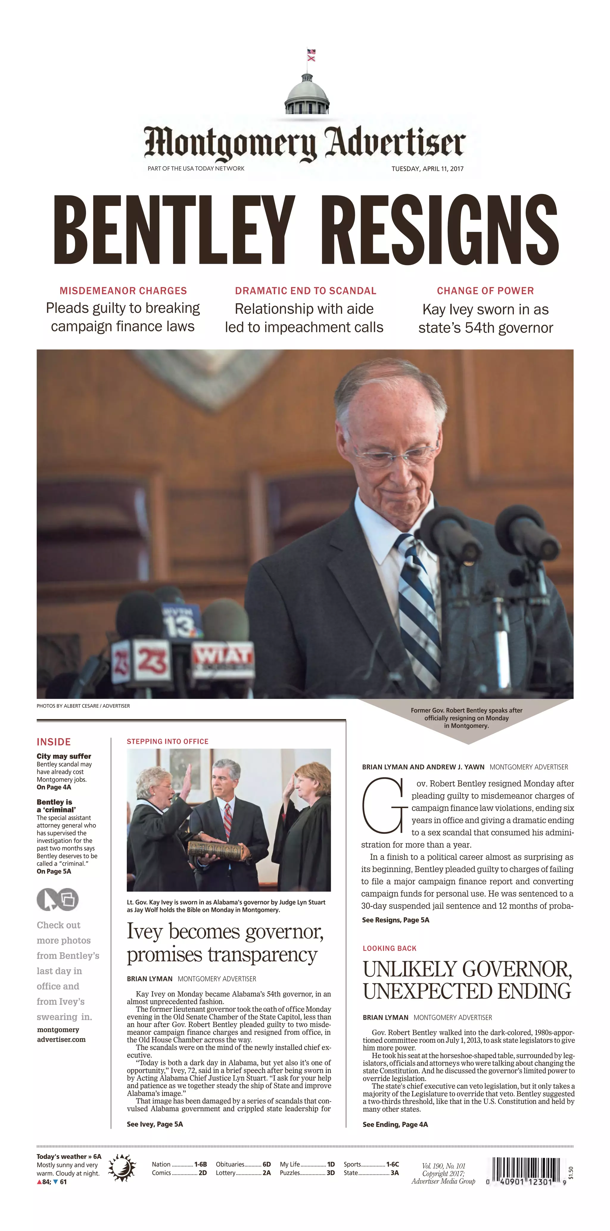 By Kevin Taylor
Times Staff Writer
L i k e m o s t A l a b a m -
ians, Sen. Phil Williams
had been searching the
internet looking for the latest
news as it developed Monday
regarding Gov. Robert Bent-
ley’s fate.
When Williams, a Repub-
l i c a n w h o r e p r e s e n t s
Etowah, Cherokee, DeKalb
and St. Clair counties,
learned that Bentley had
resigned Monday afternoon,
he called it a dark day in the
state, but said he personally
was “gratified” that impeach-
ment hearings would not have
to move forward.
“The first thing that comes
to mind is that this should be
aclearindicationthatpartisan
politics has no place here,”
Williams told The Times.
“I’m gratified he (Bentley)
has resigned and not dragged
the state through the morass
of the impeachment process.
I wish him the best in the days
to come.”
Bentley’sfutureasgovernor
was put into question Friday
when a 131-page investigative
report along with thousands
of exhibits were released by
House Judiciary Committee
special counsel Jack Sharman
at the same time his attorney
argued to have impeachment
hearings delayed.
Local legislators react
to Bentley’s resignation
1 5 0 Y E A R S O F S E R V I N G T H E G R E A T E R G A D S D E N A R E A
GadsdenTimes @gadsdentimes
LOCAL
Complete forecast, A8
Volume 150, Issue 283
NATION
Ask Amy........... A8
Classiﬁeds ....... B4
Comics............. A6
Crossword........ A6
Funerals........... A5
Local/State...... A3
Lotteries .......... A2
Obituaries........ A5
Opinion............ A4
Sports.............. B1
TV Listings....... A8
Weather........... A8
Gorsuch sworn into
Supreme Court
Justice Neil Gorsuch took his
place in history Monday as the
newest addition on the bench
of the Supreme Court, restoring
a narrow conservative majority
and marking a much-needed
political victory for President
Donald Trump. Gorsuch was
sworn in during a sun-soaked
ceremony in the Rose Garden,
nearly 14 months after the seat
was left vacant. A2
3 killed when
husband opens ﬁre in
California class
A man walked into his
estranged wife’s elementary
school classroom in San Ber-
nardino and opened ﬁre without
saying a word, killing her and
an 8-year-old student before
shooting himself in a murder-
suicide that spread panic across
a city still recovering emotion-
ally from a terror attack just 15
months ago. A8
Humane Society closes
for Spring cleaning
Spring cleaning is under way
this week at the Humane Soci-
ety Pet Rescue and Adoption
Center to get ready for a busy
summer. “We are deep clean-
ing, doing supply inventory and
tackling some repair projects,”
Christie Brown, executive direc-
tor, said. “Both the adoption
center and the receiving center
will be closed until 10 a.m.
Monday, April 17.” A3
TODAY WED THU
82°/57° 81°/55° 84°/56°
Westbrook leads
Area golf tournament
SPORTS ◆ B1
Habitat gets volunteer
help from Miss Alabama
LOCAL ◆ A3
Tuesday, April 11, 2017 gadsdentimes.com 75¢
Former Alabama Governor Robert Bentley speaks after officially resigning on Monday in Montgomery. [ALBERT CESARE/THE ASSOCIATED PRESS]
This photo provided Mont-
gomery County Sheriff’s office
shows a booking mugshot of
Alabama Gov. Robert Bentley
[MONTGOMERY COUNTY SHERIFF/
THE ASSOCIATED PRESS]
By Kim Chandler
and Anthony Izaguirre
The Associated Press
MONTGOMERY —
A
labamaGov.Robert
Bentley resigned
Monday rather
than face impeach-
ment and pleaded guilty to
two misdemeanor campaign
violations that arose during
an investigation of his alleged
affair with a top aide.
In a remark-
able fall, the
mild-mannered
74-year-old
Republican
and one-time
Baptist deacon
stepped down
as the sex-
tinged scandal gathered force
over the past few days. Legis-
lators turned up the pressure
ALABAMA GOVERNMENT
THE DOCTOR IS OUT
Bentley resigns, pleads guilty to misdemeanors
“There’ve been times
that I let you and our
people down, and I’m
sorry for that.”
— Alabama Gov.
Robert Bentley
Inside:
Will Kay
Ivey be a
ﬁt gover-
nor for the
state? A7
Times Staff Report
An Etowah County Sheriff’s
deputyhasbeenchargedwithone
countofcustodialsexualmiscon-
duct,accordingtoanewsrelease
from Sheriff Todd Entrekin.
Anthony Ryan Bowen, 40, of
Gadsden, is accused of engaging
in sexual conduct with a female
victim while she was in custody
in the back seat of a patrol car.
Custodialsexualmisconductis
aClassCfelony.Bowenwasfired
as a deputy after the arrest.
“A priority of this sheriff’s
office is to always protect and
serve,” Entrekin said. “That is
the oath we take. This sheds a
black eye on the office and law
enforcement.As
soon as we were
notified of the
crime, we took
quick action to
relievehimofhis
duties.”
Bowen is in
the Etowah County Detention
Center on $100,000 cash bond.
“I want to personally apol-
ogize to the victim that an
employee acted in this manner,”
Entrekin said. “At this time, we
are investigating this case as
an isolated incident. However,
if anyone feels like they have
additional information, please
contact the sheriff’s office at
256-546-2825.”
CRIME
Deputy charged with
sexual misconduct
Bowen
By Donna Thornton
Times Staff Writer
“He killed me. He killed
me,” Amos Jackson Jr. told
medics who responded as he
lay bleeding in front of a house
on Winona Avenue.
Chief Deputy District Attor-
ney Marcus Reid related that
grim story Monday in Etowah
County Circuit Judge David
Kimberley’s courtroom during
the trial of William D’angelo
McKinney.
JurorsfoundMcKinneyguilty
of murder and felony domestic
violence after a week-long trial
and more than two hours of
deliberation.
McKinney faced charges
for the 2014 stabbing death of
Jackson,53,ofGadsden,atares-
idence on Winona Avenue, and
an assault against his girlfriend
attheresidencethenightbefore.
Reid said while there were
no eyewitnesses to the actual
attack,therewasstrongcircum-
stantial evidence and nothing
to support the defense claim of
self-defense.
“We felt strongly from the
beginning this was a case of
intentional murder,” he said.
“We feel the jury reached the
right decision and we appreci-
ate that.”
STABBING DEATH
Jurors ﬁnd McKinney
guilty of murder
SEE BENTLEY, A7 SEE REACTION, A7
SEE MCKINNEY, A5
 