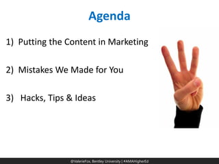 @ValerieFox | @AMA Hashtag 
@ValerieFox, Bentley University | #AMAHigherEd 
Agenda 
1)Putting the Content in Marketing 
2)Mistakes We Made for You 
3) Hacks, Tips & Ideas  