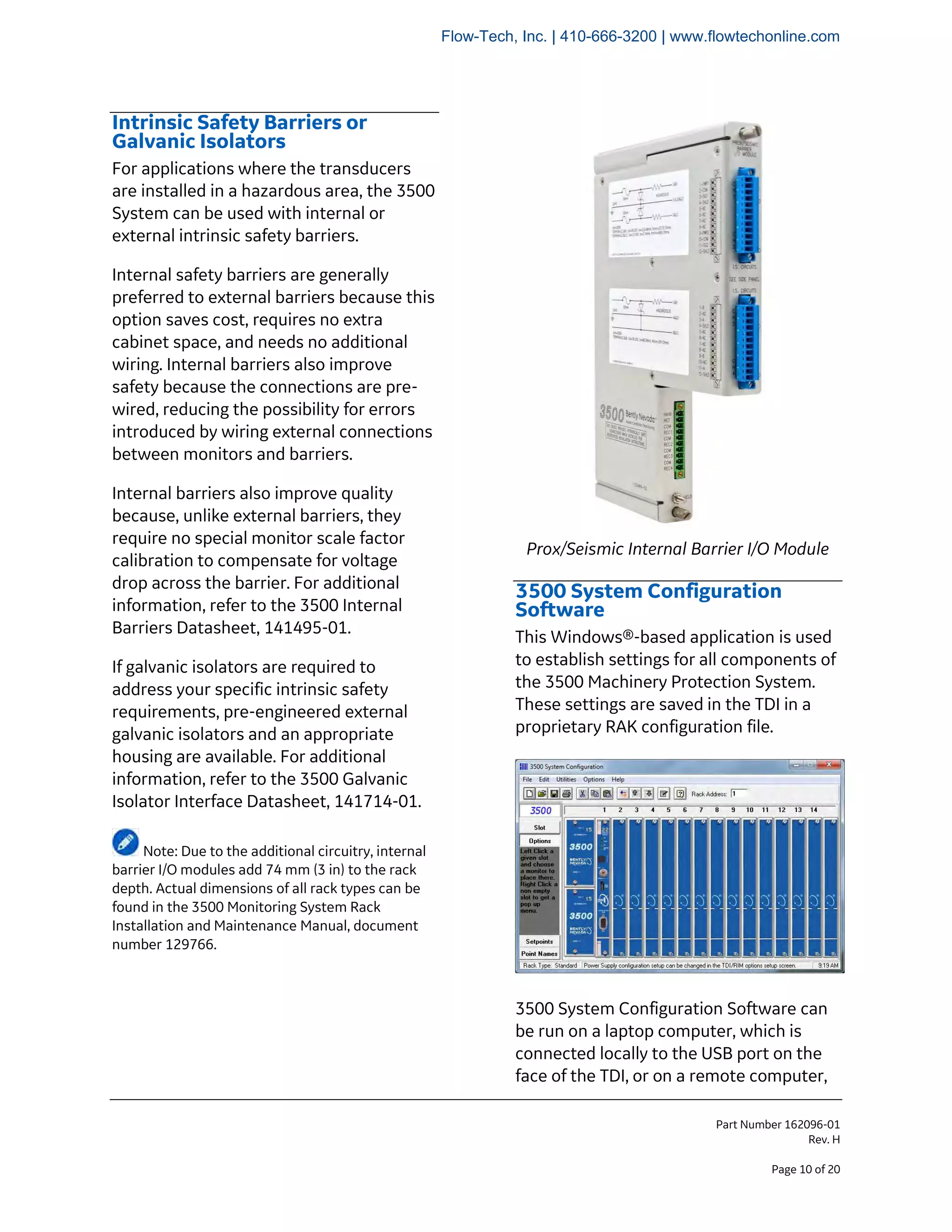 Part Number 162096-01
Rev. H
Page 10 of 20
Intrinsic Safety Barriers or
Galvanic Isolators
For applications where the transducers
are installed in a hazardous area, the 3500
System can be used with internal or
external intrinsic safety barriers.
Internal safety barriers are generally
preferred to external barriers because this
option saves cost, requires no extra
cabinet space, and needs no additional
wiring. Internal barriers also improve
safety because the connections are pre-
wired, reducing the possibility for errors
introduced by wiring external connections
between monitors and barriers.
Internal barriers also improve quality
because, unlike external barriers, they
require no special monitor scale factor
calibration to compensate for voltage
drop across the barrier. For additional
information, refer to the 3500 Internal
Barriers Datasheet, 141495-01.
If galvanic isolators are required to
address your specific intrinsic safety
requirements, pre-engineered external
galvanic isolators and an appropriate
housing are available. For additional
information, refer to the 3500 Galvanic
Isolator Interface Datasheet, 141714-01.
Note: Due to the additional circuitry, internal
barrier I/O modules add 74 mm (3 in) to the rack
depth. Actual dimensions of all rack types can be
found in the 3500 Monitoring System Rack
Installation and Maintenance Manual, document
number 129766.
Prox/Seismic Internal Barrier I/O Module
3500 System Configuration
Software
This Windows®-based application is used
to establish settings for all components of
the 3500 Machinery Protection System.
These settings are saved in the TDI in a
proprietary RAK configuration file.
3500 System Configuration Software can
be run on a laptop computer, which is
connected locally to the USB port on the
face of the TDI, or on a remote computer,
Flow-Tech, Inc. | 410-666-3200 | www.flowtechonline.com
 