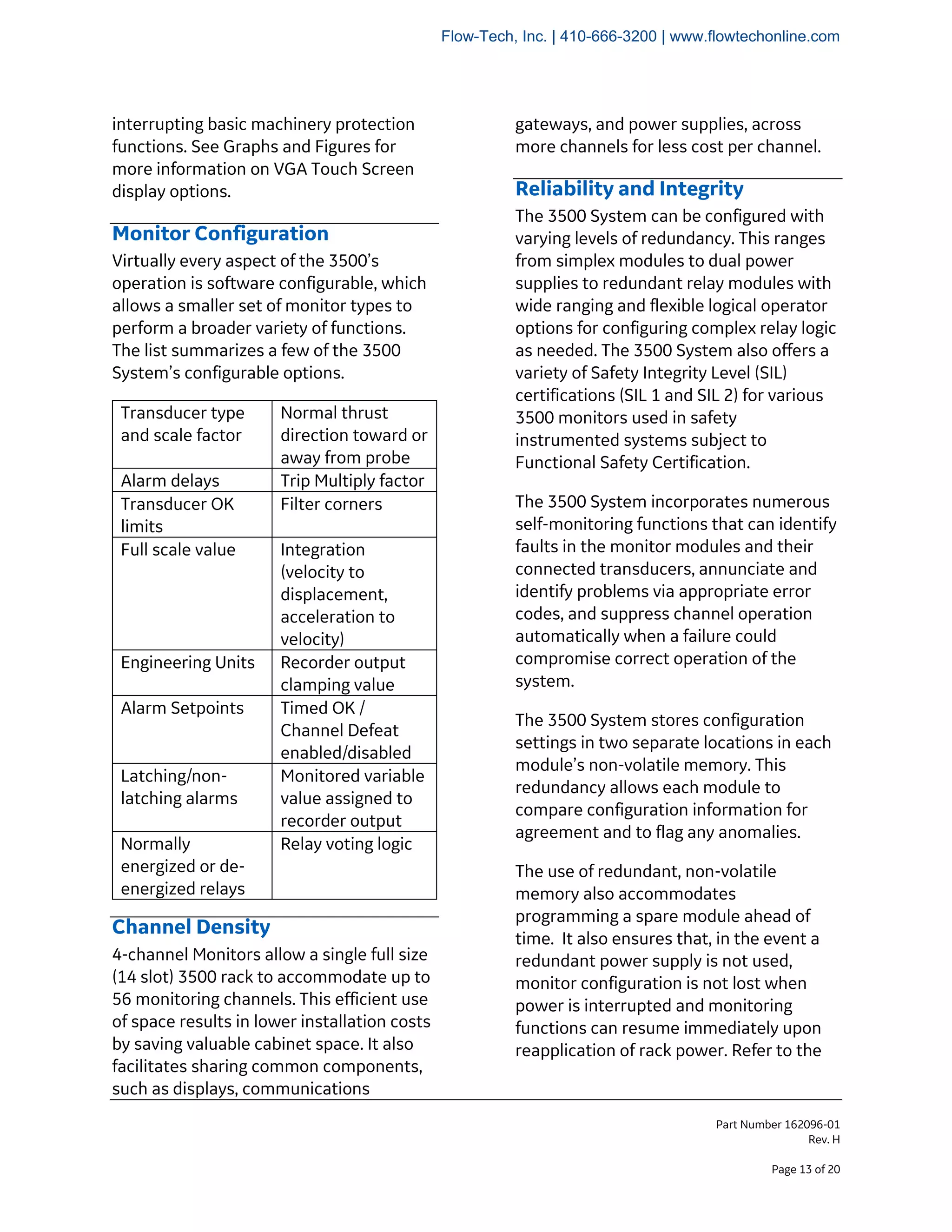 Part Number 162096-01
Rev. H
Page 13 of 20
interrupting basic machinery protection
functions. See Graphs and Figures for
more information on VGA Touch Screen
display options.
Monitor Configuration
Virtually every aspect of the 3500’s
operation is software configurable, which
allows a smaller set of monitor types to
perform a broader variety of functions.
The list summarizes a few of the 3500
System’s configurable options.
Transducer type
and scale factor
Normal thrust
direction toward or
away from probe
Alarm delays Trip Multiply factor
Transducer OK
limits
Filter corners
Full scale value Integration
(velocity to
displacement,
acceleration to
velocity)
Engineering Units Recorder output
clamping value
Alarm Setpoints Timed OK /
Channel Defeat
enabled/disabled
Latching/non-
latching alarms
Monitored variable
value assigned to
recorder output
Normally
energized or de-
energized relays
Relay voting logic
Channel Density
4-channel Monitors allow a single full size
(14 slot) 3500 rack to accommodate up to
56 monitoring channels. This efficient use
of space results in lower installation costs
by saving valuable cabinet space. It also
facilitates sharing common components,
such as displays, communications
gateways, and power supplies, across
more channels for less cost per channel.
Reliability and Integrity
The 3500 System can be configured with
varying levels of redundancy. This ranges
from simplex modules to dual power
supplies to redundant relay modules with
wide ranging and flexible logical operator
options for configuring complex relay logic
as needed. The 3500 System also offers a
variety of Safety Integrity Level (SIL)
certifications (SIL 1 and SIL 2) for various
3500 monitors used in safety
instrumented systems subject to
Functional Safety Certification.
The 3500 System incorporates numerous
self-monitoring functions that can identify
faults in the monitor modules and their
connected transducers, annunciate and
identify problems via appropriate error
codes, and suppress channel operation
automatically when a failure could
compromise correct operation of the
system.
The 3500 System stores configuration
settings in two separate locations in each
module’s non-volatile memory. This
redundancy allows each module to
compare configuration information for
agreement and to flag any anomalies.
The use of redundant, non-volatile
memory also accommodates
programming a spare module ahead of
time. It also ensures that, in the event a
redundant power supply is not used,
monitor configuration is not lost when
power is interrupted and monitoring
functions can resume immediately upon
reapplication of rack power. Refer to the
Flow-Tech, Inc. | 410-666-3200 | www.flowtechonline.com
 