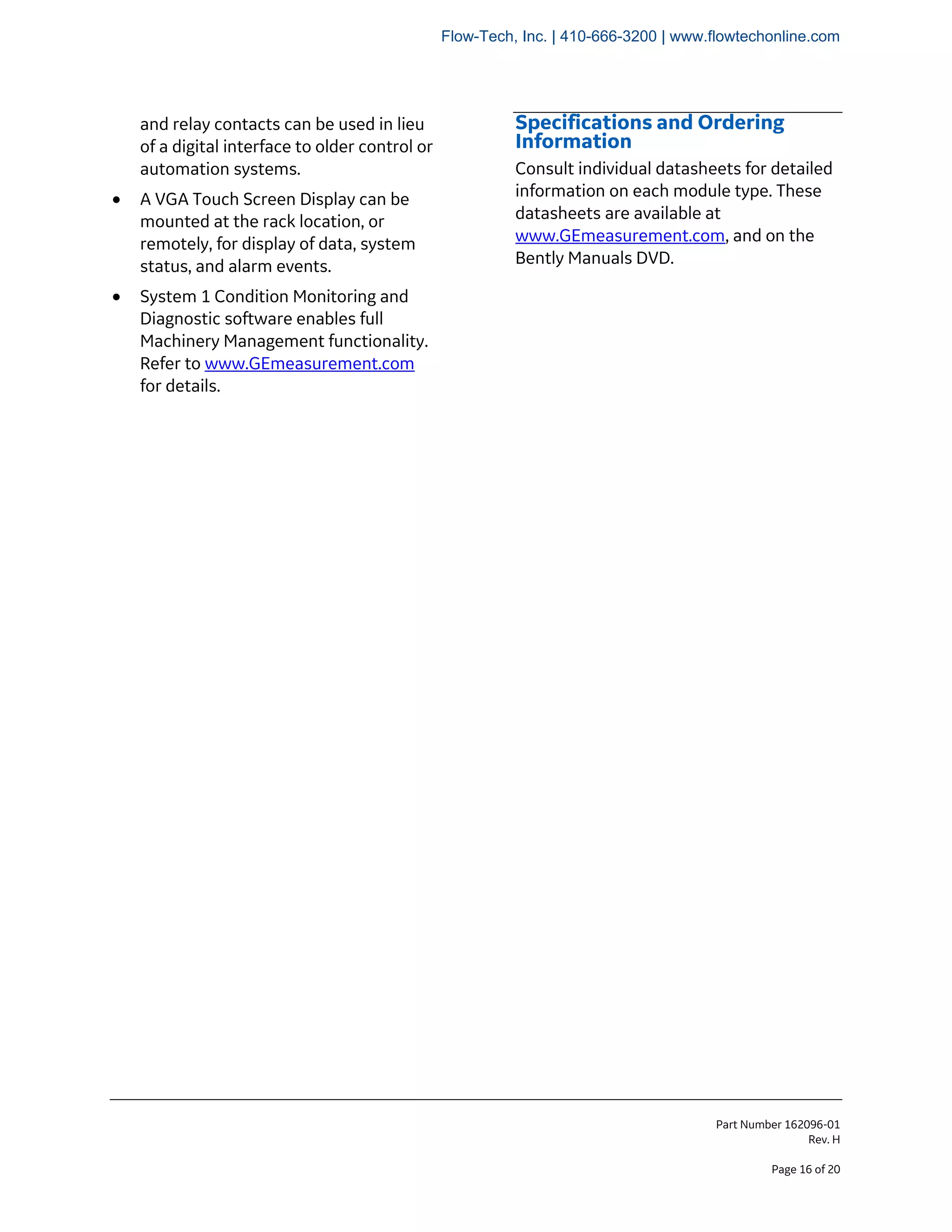 Part Number 162096-01
Rev. H
Page 16 of 20
and relay contacts can be used in lieu
of a digital interface to older control or
automation systems.
• A VGA Touch Screen Display can be
mounted at the rack location, or
remotely, for display of data, system
status, and alarm events.
• System 1 Condition Monitoring and
Diagnostic software enables full
Machinery Management functionality.
Refer to www.GEmeasurement.com
for details.
Specifications and Ordering
Information
Consult individual datasheets for detailed
information on each module type. These
datasheets are available at
www.GEmeasurement.com, and on the
Bently Manuals DVD.
Flow-Tech, Inc. | 410-666-3200 | www.flowtechonline.com
 