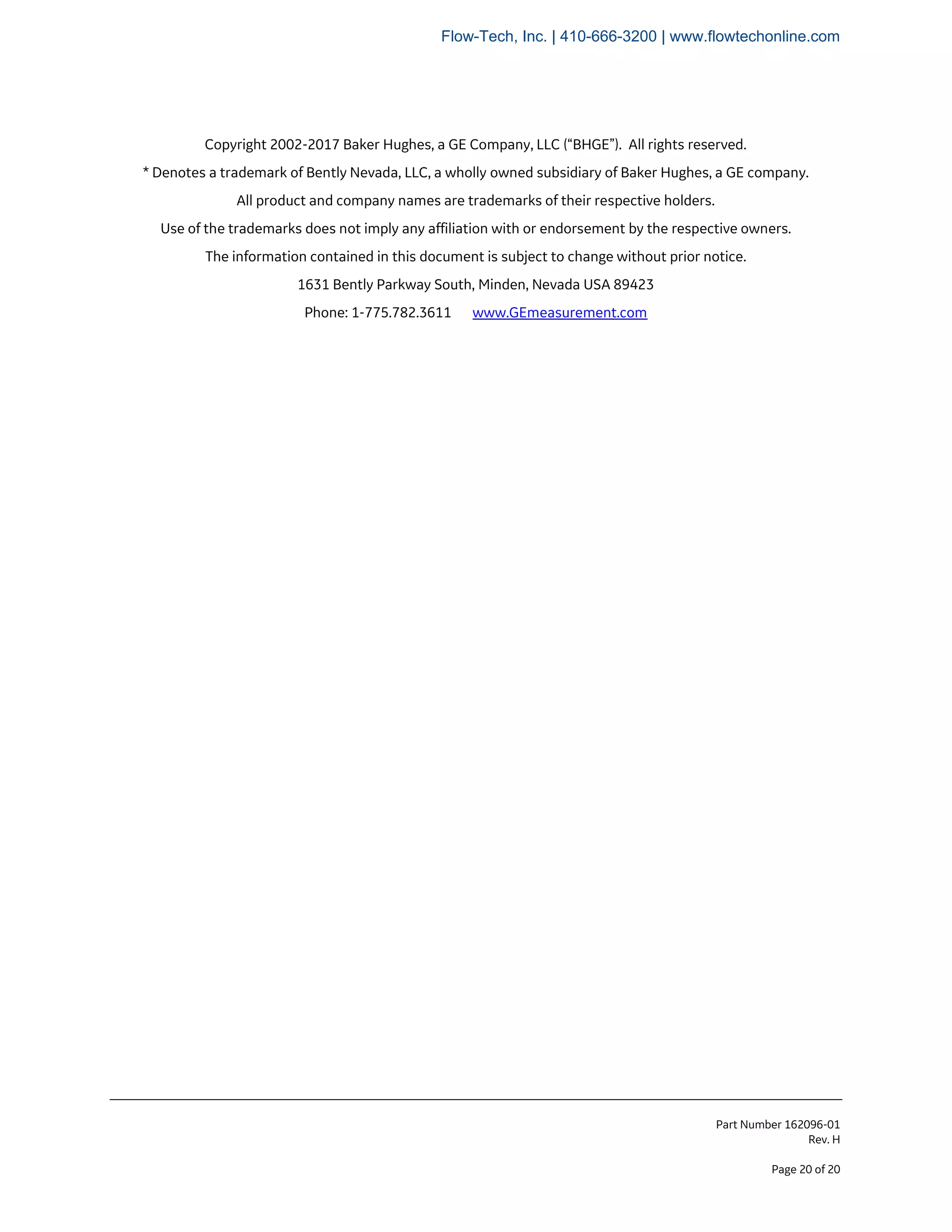 Part Number 162096-01
Rev. H
Page 20 of 20
Copyright 2002-2017 Baker Hughes, a GE Company, LLC (“BHGE”). All rights reserved.
* Denotes a trademark of Bently Nevada, LLC, a wholly owned subsidiary of Baker Hughes, a GE company.
All product and company names are trademarks of their respective holders.
Use of the trademarks does not imply any affiliation with or endorsement by the respective owners.
The information contained in this document is subject to change without prior notice.
1631 Bently Parkway South, Minden, Nevada USA 89423
Phone: 1-775.782.3611 www.GEmeasurement.com
Flow-Tech, Inc. | 410-666-3200 | www.flowtechonline.com
 