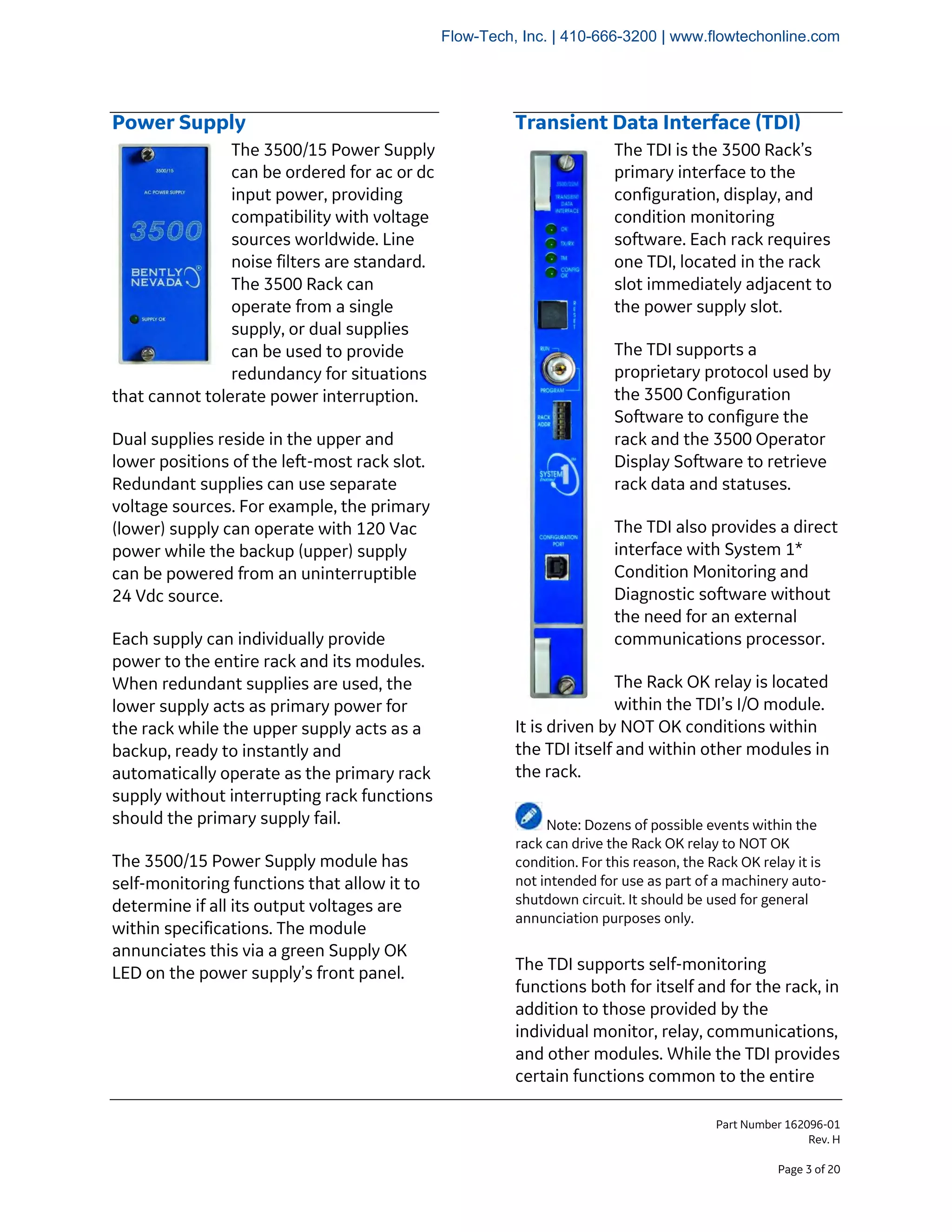 Part Number 162096-01
Rev. H
Page 3 of 20
Power Supply
The 3500/15 Power Supply
can be ordered for ac or dc
input power, providing
compatibility with voltage
sources worldwide. Line
noise filters are standard.
The 3500 Rack can
operate from a single
supply, or dual supplies
can be used to provide
redundancy for situations
that cannot tolerate power interruption.
Dual supplies reside in the upper and
lower positions of the left-most rack slot.
Redundant supplies can use separate
voltage sources. For example, the primary
(lower) supply can operate with 120 Vac
power while the backup (upper) supply
can be powered from an uninterruptible
24 Vdc source.
Each supply can individually provide
power to the entire rack and its modules.
When redundant supplies are used, the
lower supply acts as primary power for
the rack while the upper supply acts as a
backup, ready to instantly and
automatically operate as the primary rack
supply without interrupting rack functions
should the primary supply fail.
The 3500/15 Power Supply module has
self-monitoring functions that allow it to
determine if all its output voltages are
within specifications. The module
annunciates this via a green Supply OK
LED on the power supply’s front panel.
Transient Data Interface (TDI)
The TDI is the 3500 Rack’s
primary interface to the
configuration, display, and
condition monitoring
software. Each rack requires
one TDI, located in the rack
slot immediately adjacent to
the power supply slot.
The TDI supports a
proprietary protocol used by
the 3500 Configuration
Software to configure the
rack and the 3500 Operator
Display Software to retrieve
rack data and statuses.
The TDI also provides a direct
interface with System 1*
Condition Monitoring and
Diagnostic software without
the need for an external
communications processor.
The Rack OK relay is located
within the TDI’s I/O module.
It is driven by NOT OK conditions within
the TDI itself and within other modules in
the rack.
Note: Dozens of possible events within the
rack can drive the Rack OK relay to NOT OK
condition. For this reason, the Rack OK relay it is
not intended for use as part of a machinery auto-
shutdown circuit. It should be used for general
annunciation purposes only.
The TDI supports self-monitoring
functions both for itself and for the rack, in
addition to those provided by the
individual monitor, relay, communications,
and other modules. While the TDI provides
certain functions common to the entire
Flow-Tech, Inc. | 410-666-3200 | www.flowtechonline.com
 