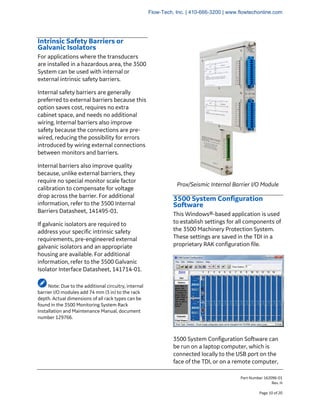 Part Number 162096-01
Rev. H
Page 10 of 20
Intrinsic Safety Barriers or
Galvanic Isolators
For applications where the transducers
are installed in a hazardous area, the 3500
System can be used with internal or
external intrinsic safety barriers.
Internal safety barriers are generally
preferred to external barriers because this
option saves cost, requires no extra
cabinet space, and needs no additional
wiring. Internal barriers also improve
safety because the connections are pre-
wired, reducing the possibility for errors
introduced by wiring external connections
between monitors and barriers.
Internal barriers also improve quality
because, unlike external barriers, they
require no special monitor scale factor
calibration to compensate for voltage
drop across the barrier. For additional
information, refer to the 3500 Internal
Barriers Datasheet, 141495-01.
If galvanic isolators are required to
address your specific intrinsic safety
requirements, pre-engineered external
galvanic isolators and an appropriate
housing are available. For additional
information, refer to the 3500 Galvanic
Isolator Interface Datasheet, 141714-01.
Note: Due to the additional circuitry, internal
barrier I/O modules add 74 mm (3 in) to the rack
depth. Actual dimensions of all rack types can be
found in the 3500 Monitoring System Rack
Installation and Maintenance Manual, document
number 129766.
Prox/Seismic Internal Barrier I/O Module
3500 System Configuration
Software
This Windows®-based application is used
to establish settings for all components of
the 3500 Machinery Protection System.
These settings are saved in the TDI in a
proprietary RAK configuration file.
3500 System Configuration Software can
be run on a laptop computer, which is
connected locally to the USB port on the
face of the TDI, or on a remote computer,
Flow-Tech, Inc. | 410-666-3200 | www.flowtechonline.com
 