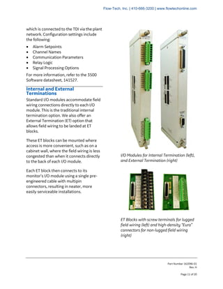 Part Number 162096-01
Rev. H
Page 11 of 20
which is connected to the TDI via the plant
network. Configuration settings include
the following:
• Alarm Setpoints
• Channel Names
• Communication Parameters
• Relay Logic
• Signal Processing Options
For more information, refer to the 3500
Software datasheet, 141527.
Internal and External
Terminations
Standard I/O modules accommodate field
wiring connections directly to each I/O
module. This is the traditional internal
termination option. We also offer an
External Termination (ET) option that
allows field wiring to be landed at ET
blocks.
These ET blocks can be mounted where
access is more convenient, such as on a
cabinet wall, where the field wiring is less
congested than when it connects directly
to the back of each I/O module.
Each ET block then connects to its
monitor’s I/O module using a single pre-
engineered cable with multipin
connectors, resulting in neater, more
easily serviceable installations.
I/O Modules for Internal Termination (left),
and External Termination (right)
ET Blocks with screw terminals for lugged
field wiring (left) and high-density “Euro”
connectors for non-lugged field wiring
(right)
Flow-Tech, Inc. | 410-666-3200 | www.flowtechonline.com
 