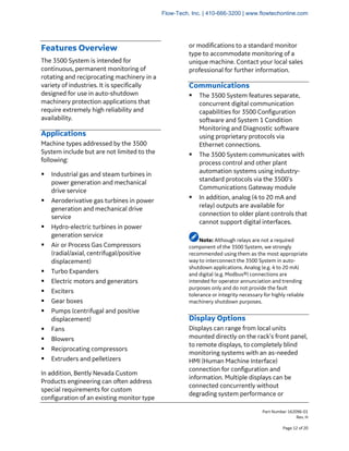 Part Number 162096-01
Rev. H
Page 12 of 20
Features Overview
The 3500 System is intended for
continuous, permanent monitoring of
rotating and reciprocating machinery in a
variety of industries. It is specifically
designed for use in auto-shutdown
machinery protection applications that
require extremely high reliability and
availability.
Applications
Machine types addressed by the 3500
System include but are not limited to the
following:
▪ Industrial gas and steam turbines in
power generation and mechanical
drive service
▪ Aeroderivative gas turbines in power
generation and mechanical drive
service
▪ Hydro-electric turbines in power
generation service
▪ Air or Process Gas Compressors
(radial/axial, centrifugal/positive
displacement)
▪ Turbo Expanders
▪ Electric motors and generators
▪ Exciters
▪ Gear boxes
▪ Pumps (centrifugal and positive
displacement)
▪ Fans
▪ Blowers
▪ Reciprocating compressors
▪ Extruders and pelletizers
In addition, Bently Nevada Custom
Products engineering can often address
special requirements for custom
configuration of an existing monitor type
or modifications to a standard monitor
type to accommodate monitoring of a
unique machine. Contact your local sales
professional for further information.
Communications
▪ The 3500 System features separate,
concurrent digital communication
capabilities for 3500 Configuration
software and System 1 Condition
Monitoring and Diagnostic software
using proprietary protocols via
Ethernet connections.
▪ The 3500 System communicates with
process control and other plant
automation systems using industry-
standard protocols via the 3500’s
Communications Gateway module
▪ In addition, analog (4 to 20 mA and
relay) outputs are available for
connection to older plant controls that
cannot support digital interfaces.
Note: Although relays are not a required
component of the 3500 System, we strongly
recommended using them as the most appropriate
way to interconnect the 3500 System in auto-
shutdown applications. Analog (e.g. 4 to 20 mA)
and digital (e.g. Modbus®) connections are
intended for operator annunciation and trending
purposes only and do not provide the fault
tolerance or integrity necessary for highly reliable
machinery shutdown purposes.
Display Options
Displays can range from local units
mounted directly on the rack’s front panel,
to remote displays, to completely blind
monitoring systems with an as-needed
HMI (Human Machine Interface)
connection for configuration and
information. Multiple displays can be
connected concurrently without
degrading system performance or
Flow-Tech, Inc. | 410-666-3200 | www.flowtechonline.com
 