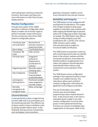 Part Number 162096-01
Rev. H
Page 13 of 20
interrupting basic machinery protection
functions. See Graphs and Figures for
more information on VGA Touch Screen
display options.
Monitor Configuration
Virtually every aspect of the 3500’s
operation is software configurable, which
allows a smaller set of monitor types to
perform a broader variety of functions.
The list summarizes a few of the 3500
System’s configurable options.
Transducer type
and scale factor
Normal thrust
direction toward or
away from probe
Alarm delays Trip Multiply factor
Transducer OK
limits
Filter corners
Full scale value Integration
(velocity to
displacement,
acceleration to
velocity)
Engineering Units Recorder output
clamping value
Alarm Setpoints Timed OK /
Channel Defeat
enabled/disabled
Latching/non-
latching alarms
Monitored variable
value assigned to
recorder output
Normally
energized or de-
energized relays
Relay voting logic
Channel Density
4-channel Monitors allow a single full size
(14 slot) 3500 rack to accommodate up to
56 monitoring channels. This efficient use
of space results in lower installation costs
by saving valuable cabinet space. It also
facilitates sharing common components,
such as displays, communications
gateways, and power supplies, across
more channels for less cost per channel.
Reliability and Integrity
The 3500 System can be configured with
varying levels of redundancy. This ranges
from simplex modules to dual power
supplies to redundant relay modules with
wide ranging and flexible logical operator
options for configuring complex relay logic
as needed. The 3500 System also offers a
variety of Safety Integrity Level (SIL)
certifications (SIL 1 and SIL 2) for various
3500 monitors used in safety
instrumented systems subject to
Functional Safety Certification.
The 3500 System incorporates numerous
self-monitoring functions that can identify
faults in the monitor modules and their
connected transducers, annunciate and
identify problems via appropriate error
codes, and suppress channel operation
automatically when a failure could
compromise correct operation of the
system.
The 3500 System stores configuration
settings in two separate locations in each
module’s non-volatile memory. This
redundancy allows each module to
compare configuration information for
agreement and to flag any anomalies.
The use of redundant, non-volatile
memory also accommodates
programming a spare module ahead of
time. It also ensures that, in the event a
redundant power supply is not used,
monitor configuration is not lost when
power is interrupted and monitoring
functions can resume immediately upon
reapplication of rack power. Refer to the
Flow-Tech, Inc. | 410-666-3200 | www.flowtechonline.com
 