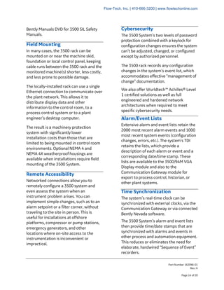 Part Number 162096-01
Rev. H
Page 14 of 20
Bently Manuals DVD for 3500 SIL Safety
Manuals.
Field Mounting
In many cases, the 3500 rack can be
mounted on or near the machine skid,
foundation or local control panel, keeping
cable runs between the 3500 rack and the
monitored machine(s) shorter, less costly,
and less prone to possible damage.
The locally-installed rack can use a single
Ethernet connection to communicate over
the plant network. This allows it to
distribute display data and other
information to the control room, to a
process control system or to a plant
engineer’s desktop computer.
The result is a machinery protection
system with significantly lower
installation costs than those that are
limited to being mounted in control room
environments. Optional NEMA 4 and
NEMA 4X weatherproof housings are
available when installations require field
mounting of the 3500 System.
Remote Accessibility
Networked connections allow you to
remotely configure a 3500 system and
even assess the system when an
instrument problem arises. You can
implement simple changes, such as to an
alarm setpoint or a filter corner, without
traveling to the site in person. This is
useful for installations at offshore
platforms, compressor or pump stations,
emergency generators, and other
locations where on-site access to the
instrumentation is inconvenient or
impractical.
Cybersecurity
The 3500 System’s two levels of password
protection combined with a keylock for
configuration changes ensures the system
can’t be adjusted, changed, or configured
except by authorized personnel.
The 3500 rack records any configuration
changes in the system’s event list, which
accommodates effective “management of
change” documentation.
We also offer Wurldtech™ Achilles® Level
1 certified solutions as well as full
engineered and hardened network
architectures when required to meet
specific cybersecurity needs.
Alarm/Event Lists
Extensive alarm and event lists retain the
2000 most recent alarm events and 1000
most recent system events (configuration
changes, errors, etc.). The system’s TDI
retains the lists, which provide a
description of each alarm or event and a
corresponding date/time stamp. These
lists are available to the 3500/94M VGA
Display module and also to the
Communication Gateway module for
export to process control, historian, or
other plant systems.
Time Synchronization
The system’s real-time clock can be
synchronized with external clocks, via the
Communication Gateway or via connected
Bently Nevada software.
The 3500 System’s alarm and event lists
then provide time/date stamps that are
synchronized with alarms and events in
other process and automation equipment.
This reduces or eliminates the need for
elaborate, hardwired “Sequence of Event”
recorders.
Flow-Tech, Inc. | 410-666-3200 | www.flowtechonline.com
 