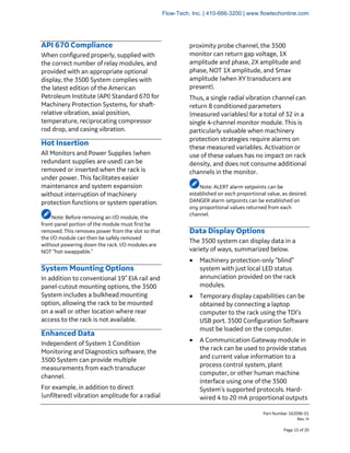 Part Number 162096-01
Rev. H
Page 15 of 20
API 670 Compliance
When configured properly, supplied with
the correct number of relay modules, and
provided with an appropriate optional
display, the 3500 System complies with
the latest edition of the American
Petroleum Institute (API) Standard 670 for
Machinery Protection Systems, for shaft-
relative vibration, axial position,
temperature, reciprocating compressor
rod drop, and casing vibration.
Hot Insertion
All Monitors and Power Supplies (when
redundant supplies are used) can be
removed or inserted when the rack is
under power. This facilitates easier
maintenance and system expansion
without interruption of machinery
protection functions or system operation.
Note: Before removing an I/O module, the
front-panel portion of the module must first be
removed. This removes power from the slot so that
the I/O module can then be safely removed
without powering down the rack. I/O modules are
NOT “hot-swappable.”
System Mounting Options
In addition to conventional 19” EIA rail and
panel-cutout mounting options, the 3500
System includes a bulkhead mounting
option, allowing the rack to be mounted
on a wall or other location where rear
access to the rack is not available.
Enhanced Data
Independent of System 1 Condition
Monitoring and Diagnostics software, the
3500 System can provide multiple
measurements from each transducer
channel.
For example, in addition to direct
(unfiltered) vibration amplitude for a radial
proximity probe channel, the 3500
monitor can return gap voltage, 1X
amplitude and phase, 2X amplitude and
phase, NOT 1X amplitude, and Smax
amplitude (when XY transducers are
present).
Thus, a single radial vibration channel can
return 8 conditioned parameters
(measured variables) for a total of 32 in a
single 4-channel monitor module. This is
particularly valuable when machinery
protection strategies require alarms on
these measured variables. Activation or
use of these values has no impact on rack
density, and does not consume additional
channels in the monitor.
Note: ALERT alarm setpoints can be
established on each proportional value, as desired.
DANGER alarm setpoints can be established on
any proportional values returned from each
channel.
Data Display Options
The 3500 system can display data in a
variety of ways, summarized below.
• Machinery protection-only “blind”
system with just local LED status
annunciation provided on the rack
modules.
• Temporary display capabilities can be
obtained by connecting a laptop
computer to the rack using the TDI’s
USB port. 3500 Configuration Software
must be loaded on the computer.
• A Communication Gateway module in
the rack can be used to provide status
and current value information to a
process control system, plant
computer, or other human machine
interface using one of the 3500
System’s supported protocols. Hard-
wired 4 to 20 mA proportional outputs
Flow-Tech, Inc. | 410-666-3200 | www.flowtechonline.com
 