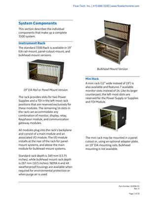 Part Number 162096-01
Rev. H
Page 2 of 20
System Components
This section describes the individual
components that make up a complete
3500 system.
Instrument Rack
The standard 3500 Rack is available in 19”
EIA rail-mount, panel-cutout-mount, and
bulkhead-mount versions.
19” EIA Rail or Panel Mount Version
The rack provides slots for two Power
Supplies and a TDI in the left-most rack
positions that are reserved exclusively for
these modules. The remaining 14 slots in
the rack can accommodate any
combination of monitor, display, relay,
Keyphasor module, and communication
gateway modules.
All modules plug into the rack’s backplane
and consist of a main module and an
associated I/O module. The I/O module
installs at the rear of the rack for panel-
mount systems, and above the main
module for bulkhead-mount systems.
Standard rack depth is 349 mm (13.75
inches), while bulkhead mount rack depth
is 267 mm (10.5 inches). NEMA 4 and 4X
weatherproof housings are available when
required for environmental protection or
when purge air is used.
Bulkhead Mount Version
Mini Rack
A mini rack (12” wide instead of 19”) is
also available and features 7 available
monitor slots instead of 14. Like its larger
counterpart, the left-most slots are
reserved for the Power Supply or Supplies
and TDI Module.
The mini rack may be mounted in a panel
cutout or, using an optional adapter plate,
on 19” EIA mounting rails. Bulkhead
mounting is not available.
Flow-Tech, Inc. | 410-666-3200 | www.flowtechonline.com
 