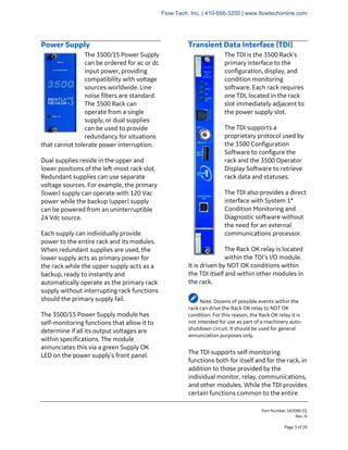 Part Number 162096-01
Rev. H
Page 3 of 20
Power Supply
The 3500/15 Power Supply
can be ordered for ac or dc
input power, providing
compatibility with voltage
sources worldwide. Line
noise filters are standard.
The 3500 Rack can
operate from a single
supply, or dual supplies
can be used to provide
redundancy for situations
that cannot tolerate power interruption.
Dual supplies reside in the upper and
lower positions of the left-most rack slot.
Redundant supplies can use separate
voltage sources. For example, the primary
(lower) supply can operate with 120 Vac
power while the backup (upper) supply
can be powered from an uninterruptible
24 Vdc source.
Each supply can individually provide
power to the entire rack and its modules.
When redundant supplies are used, the
lower supply acts as primary power for
the rack while the upper supply acts as a
backup, ready to instantly and
automatically operate as the primary rack
supply without interrupting rack functions
should the primary supply fail.
The 3500/15 Power Supply module has
self-monitoring functions that allow it to
determine if all its output voltages are
within specifications. The module
annunciates this via a green Supply OK
LED on the power supply’s front panel.
Transient Data Interface (TDI)
The TDI is the 3500 Rack’s
primary interface to the
configuration, display, and
condition monitoring
software. Each rack requires
one TDI, located in the rack
slot immediately adjacent to
the power supply slot.
The TDI supports a
proprietary protocol used by
the 3500 Configuration
Software to configure the
rack and the 3500 Operator
Display Software to retrieve
rack data and statuses.
The TDI also provides a direct
interface with System 1*
Condition Monitoring and
Diagnostic software without
the need for an external
communications processor.
The Rack OK relay is located
within the TDI’s I/O module.
It is driven by NOT OK conditions within
the TDI itself and within other modules in
the rack.
Note: Dozens of possible events within the
rack can drive the Rack OK relay to NOT OK
condition. For this reason, the Rack OK relay it is
not intended for use as part of a machinery auto-
shutdown circuit. It should be used for general
annunciation purposes only.
The TDI supports self-monitoring
functions both for itself and for the rack, in
addition to those provided by the
individual monitor, relay, communications,
and other modules. While the TDI provides
certain functions common to the entire
Flow-Tech, Inc. | 410-666-3200 | www.flowtechonline.com
 