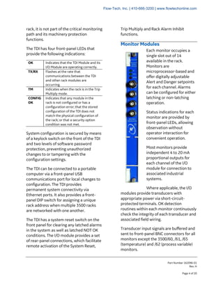 Part Number 162096-01
Rev. H
Page 4 of 20
rack, it is not part of the critical monitoring
path and its machinery protection
functions.
The TDI has four front-panel LEDs that
provide the following indications:
OK Indicates that the TDI Module and its
I/O Module are operating correctly.
TX/RX Flashes at the rate that
communications between the TDI
and other rack modules are
occurring.
TM Indicates when the rack is in the Trip
Multiply mode.
CONFIG
OK
Indicates that any module in the
rack is not configured or has a
configuration error; that the stored
configuration of the TDI does not
match the physical configuration of
the rack; or that a security option
condition was not met.
System configuration is secured by means
of a keylock switch on the front of the TDI
and two levels of software password
protection, preventing unauthorized
changes to or tampering with the
configuration settings.
The TDI can be connected to a portable
computer via a front-panel USB
communications port for local changes to
configuration. The TDI provides
permanent system connectivity via
Ethernet ports. It also provides a front-
panel DIP switch for assigning a unique
rack address when multiple 3500 racks
are networked with one another.
The TDI has a system reset switch on the
front panel for clearing any latched alarms
in the system as well as latched NOT OK
conditions. The I/O module provides a set
of rear-panel connections, which facilitate
remote activation of the System Reset,
Trip Multiply and Rack Alarm Inhibit
functions.
Monitor Modules
Each monitor occupies a
single slot out of 14
available in the rack.
Monitors are
microprocessor-based and
offer digitally adjustable
Alert and Danger setpoints
for each channel. Alarms
can be configured for either
latching or non-latching
operation.
Status indications for each
monitor are provided by
front-panel LEDs, allowing
observation without
operator interaction for
convenient operation.
Most monitors provide
independent 4 to 20 mA
proportional outputs for
each channel of the I/O
module for connection to
associated industrial
systems.
Where applicable, the I/O
modules provide transducers with
appropriate power via short-circuit-
protected terminals. OK detection
routines within each monitor continuously
check the integrity of each transducer and
associated field wiring.
Transducer input signals are buffered and
sent to front-panel BNC connectors for all
monitors except the 3500/60, /61, /65
(temperature) and /62 (process variable)
monitors.
Flow-Tech, Inc. | 410-666-3200 | www.flowtechonline.com
 
