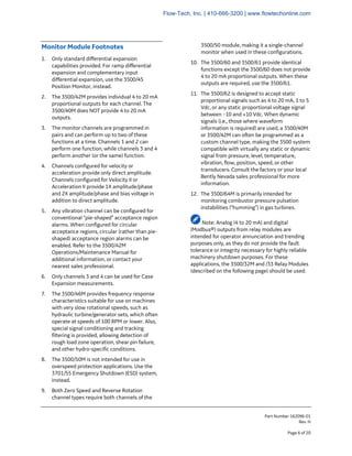 Part Number 162096-01
Rev. H
Page 6 of 20
Monitor Module Footnotes
1. Only standard differential expansion
capabilities provided. For ramp differential
expansion and complementary input
differential expansion, use the 3500/45
Position Monitor, instead.
2. The 3500/42M provides individual 4 to 20 mA
proportional outputs for each channel. The
3500/40M does NOT provide 4 to 20 mA
outputs.
3. The monitor channels are programmed in
pairs and can perform up to two of these
functions at a time. Channels 1 and 2 can
perform one function, while channels 3 and 4
perform another (or the same) function.
4. Channels configured for velocity or
acceleration provide only direct amplitude.
Channels configured for Velocity II or
Acceleration II provide 1X amplitude/phase
and 2X amplitude/phase and bias voltage in
addition to direct amplitude.
5. Any vibration channel can be configured for
conventional “pie-shaped” acceptance region
alarms. When configured for circular
acceptance regions, circular (rather than pie-
shaped) acceptance region alarms can be
enabled. Refer to the 3500/42M
Operations/Maintenance Manual for
additional information, or contact your
nearest sales professional.
6. Only channels 3 and 4 can be used for Case
Expansion measurements.
7. The 3500/46M provides frequency response
characteristics suitable for use on machines
with very slow rotational speeds, such as
hydraulic turbine/generator sets, which often
operate at speeds of 100 RPM or lower. Also,
special signal conditioning and tracking
filtering is provided, allowing detection of
rough load zone operation, shear pin failure,
and other hydro-specific conditions.
8. The 3500/50M is not intended for use in
overspeed protection applications. Use the
3701/55 Emergency Shutdown (ESD) system,
instead.
9. Both Zero Speed and Reverse Rotation
channel types require both channels of the
3500/50 module, making it a single-channel
monitor when used in these configurations.
10. The 3500/60 and 3500/61 provide identical
functions except the 3500/60 does not provide
4 to 20 mA proportional outputs. When these
outputs are required, use the 3500/61.
11. The 3500/62 is designed to accept static
proportional signals such as 4 to 20 mA, 1 to 5
Vdc, or any static proportional voltage signal
between –10 and +10 Vdc. When dynamic
signals (i.e., those where waveform
information is required) are used, a 3500/40M
or 3500/42M can often be programmed as a
custom channel type, making the 3500 system
compatible with virtually any static or dynamic
signal from pressure, level, temperature,
vibration, flow, position, speed, or other
transducers. Consult the factory or your local
Bently Nevada sales professional for more
information.
12. The 3500/64M is primarily intended for
monitoring combustor pressure pulsation
instabilities (“humming”) in gas turbines.
Note: Analog (4 to 20 mA) and digital
(Modbus®) outputs from relay modules are
intended for operator annunciation and trending
purposes only, as they do not provide the fault
tolerance or integrity necessary for highly reliable
machinery shutdown purposes. For these
applications, the 3500/32M and /33 Relay Modules
(described on the following page) should be used.
Flow-Tech, Inc. | 410-666-3200 | www.flowtechonline.com
 